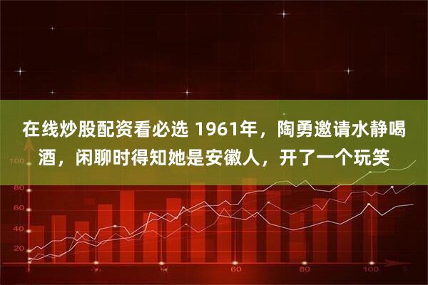 在线炒股配资看必选 1961年，陶勇邀请水静喝酒，闲聊时得知她是安徽人，开了一个玩笑