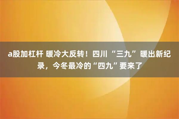a股加杠杆 暖冷大反转！四川 “三九” 暖出新纪录，今冬最冷的“四九”要来了