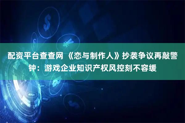 配资平台查查网 《恋与制作人》抄袭争议再敲警钟：游戏企业知识产权风控刻不容缓