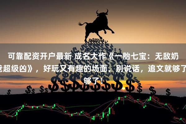 可靠配资开户最新 成名大作《一胎七宝：无敌奶爸超级凶》，好玩又有趣的场面，别说话，追文就够了！