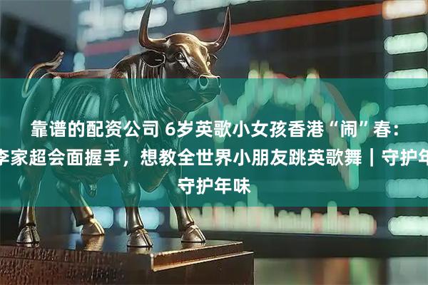 靠谱的配资公司 6岁英歌小女孩香港“闹”春：与李家超会面握手，想教全世界小朋友跳英歌舞｜守护年味