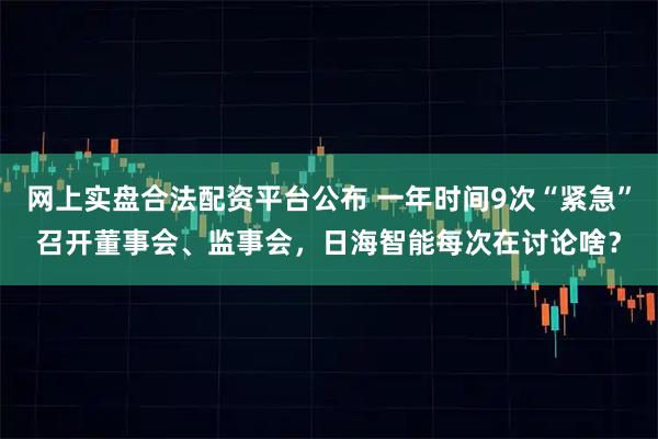 网上实盘合法配资平台公布 一年时间9次“紧急”召开董事会、监事会，日海智能每次在讨论啥？