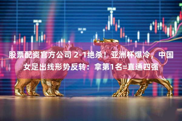 股票配资官方公司 2-1绝杀！亚洲杯爆冷，中国女足出线形势反转：拿第1名=直通四强