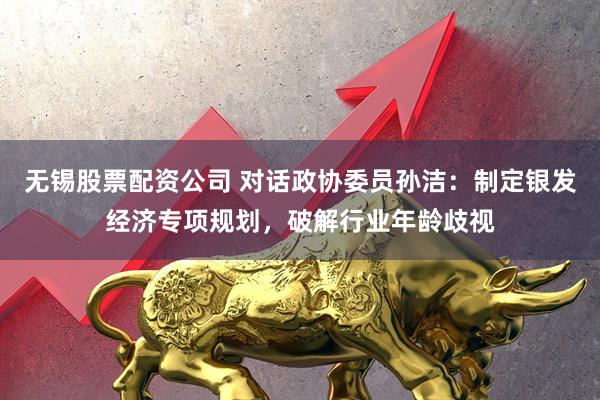 无锡股票配资公司 对话政协委员孙洁：制定银发经济专项规划，破解行业年龄歧视