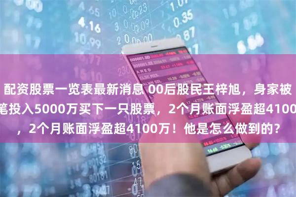 配资股票一览表最新消息 00后股民王梓旭，身家被曝已超10亿！最新一笔投入5000万买下一只股票，2个月账面浮盈超4100万！他是怎么做到的？