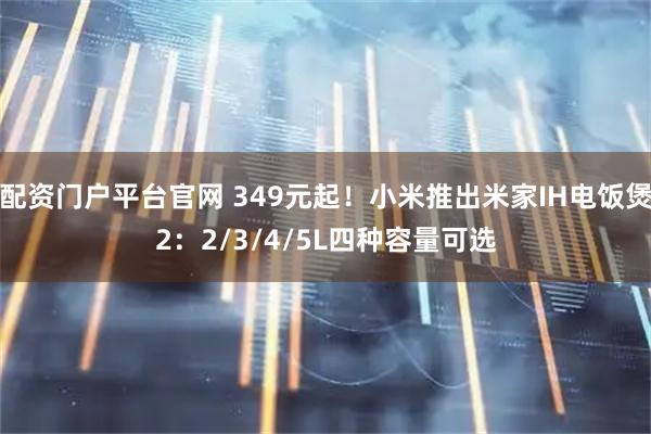 配资门户平台官网 349元起！小米推出米家IH电饭煲2：2/3/4/5L四种容量可选