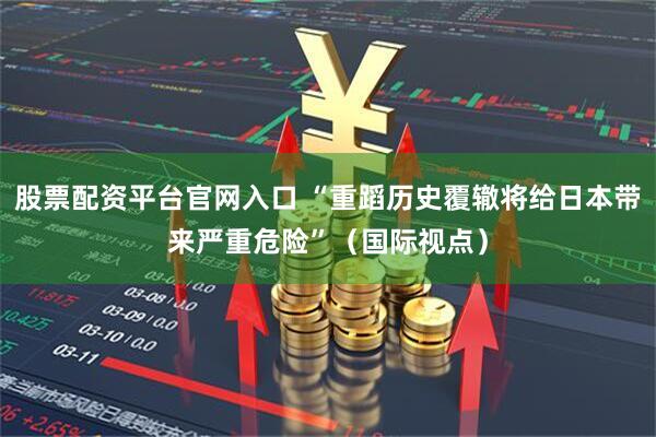 股票配资平台官网入口 “重蹈历史覆辙将给日本带来严重危险”（国际视点）