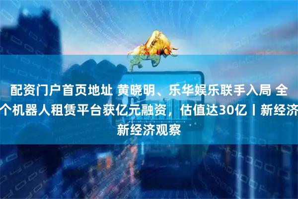 配资门户首页地址 黄晓明、乐华娱乐联手入局 全球首个机器人租赁平台获亿元融资，估值达30亿丨新经济观察