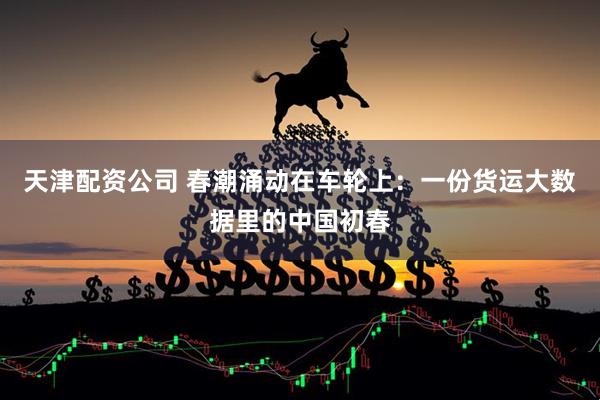 天津配资公司 春潮涌动在车轮上：一份货运大数据里的中国初春
