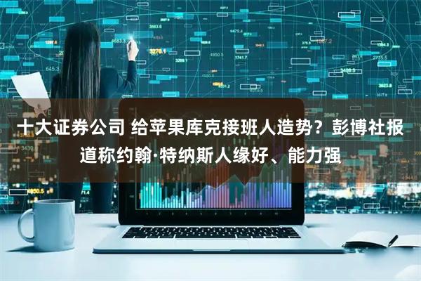 十大证券公司 给苹果库克接班人造势？彭博社报道称约翰·特纳斯人缘好、能力强