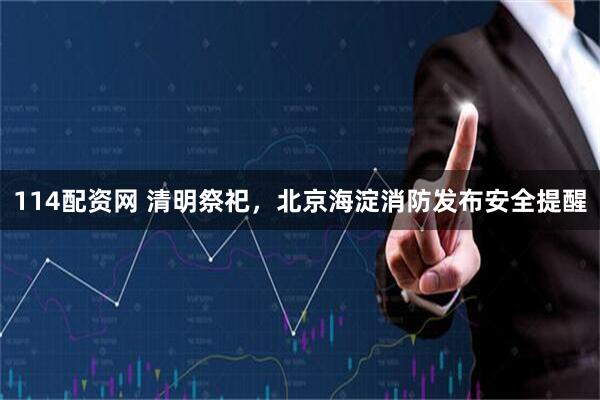 114配资网 清明祭祀，北京海淀消防发布安全提醒