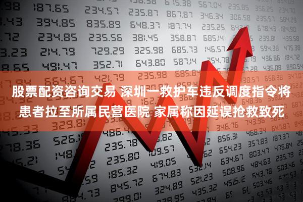 股票配资咨询交易 深圳一救护车违反调度指令将患者拉至所属民营医院 家属称因延误抢救致死