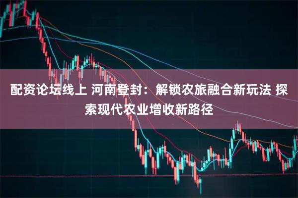 配资论坛线上 河南登封：解锁农旅融合新玩法 探索现代农业增收新路径