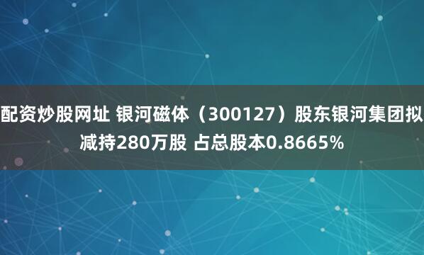 配资炒股网址 银河磁体（300127）股东银河集团拟减持280万股 占总股本0.8665%