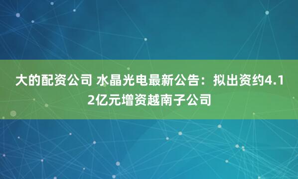大的配资公司 水晶光电最新公告：拟出资约4.12亿元增资越南子公司