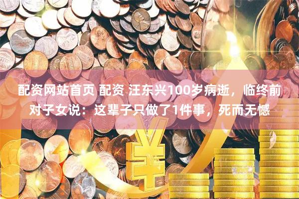 配资网站首页 配资 汪东兴100岁病逝，临终前对子女说：这辈子只做了1件事，死而无憾