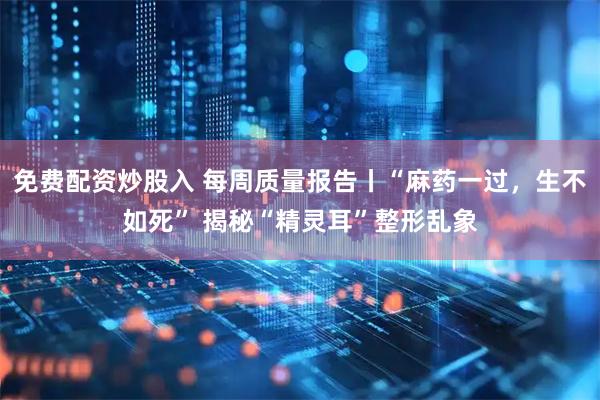 免费配资炒股入 每周质量报告丨“麻药一过，生不如死” 揭秘“精灵耳”整形乱象