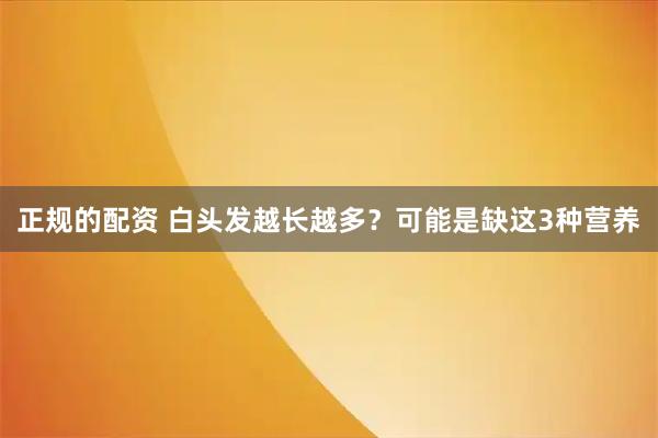 正规的配资 白头发越长越多？可能是缺这3种营养