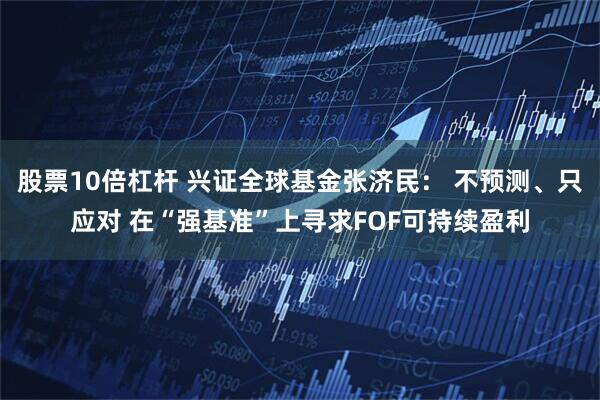 股票10倍杠杆 兴证全球基金张济民： 不预测、只应对 在“强基准”上寻求FOF可持续盈利