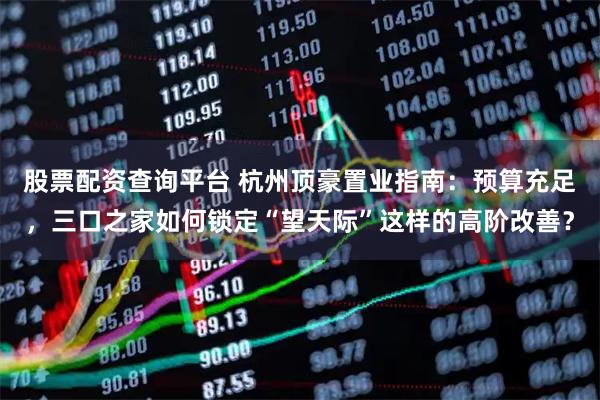 股票配资查询平台 杭州顶豪置业指南：预算充足，三口之家如何锁定“望天际”这样的高阶改善？