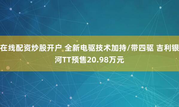 在线配资炒股开户 全新电驱技术加持/带四驱 吉利银河TT预售20.98万元